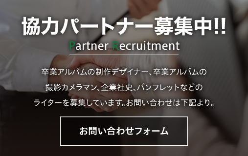 協力パートナー募集中!!卒業アルバムの制作デザイナー、卒業アルバムの撮影カメラン、企業社史、パンフレットなどのライターを募集しています。お問い合わせは下記より。